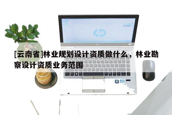 [云南省]林業(yè)規(guī)劃設(shè)計(jì)資質(zhì)做什么，林業(yè)勘察設(shè)計(jì)資質(zhì)業(yè)務(wù)范圍