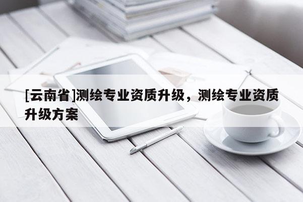 [云南省]測(cè)繪專業(yè)資質(zhì)升級(jí)，測(cè)繪專業(yè)資質(zhì)升級(jí)方案