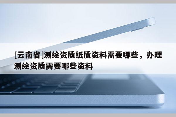 [云南省]測(cè)繪資質(zhì)紙質(zhì)資料需要哪些，辦理測(cè)繪資質(zhì)需要哪些資料