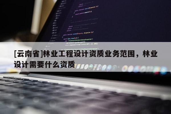 [云南省]林業(yè)工程設(shè)計資質(zhì)業(yè)務(wù)范圍，林業(yè)設(shè)計需要什么資質(zhì)