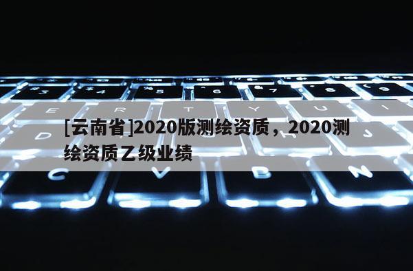 [云南省]2020版測(cè)繪資質(zhì)，2020測(cè)繪資質(zhì)乙級(jí)業(yè)績(jī)