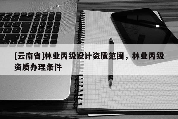 [云南省]林業(yè)丙級(jí)設(shè)計(jì)資質(zhì)范圍，林業(yè)丙級(jí)資質(zhì)辦理?xiàng)l件