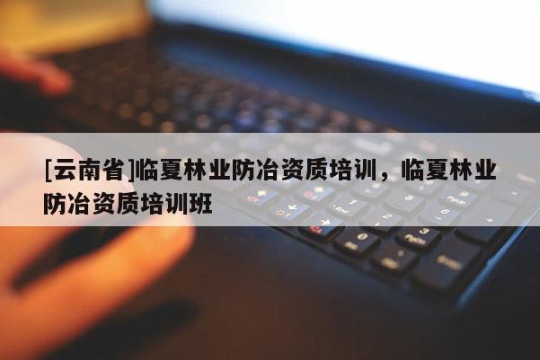 [云南省]臨夏林業(yè)防冶資質(zhì)培訓(xùn)，臨夏林業(yè)防冶資質(zhì)培訓(xùn)班