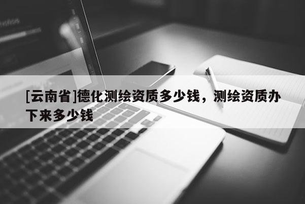 [云南省]德化測繪資質多少錢，測繪資質辦下來多少錢