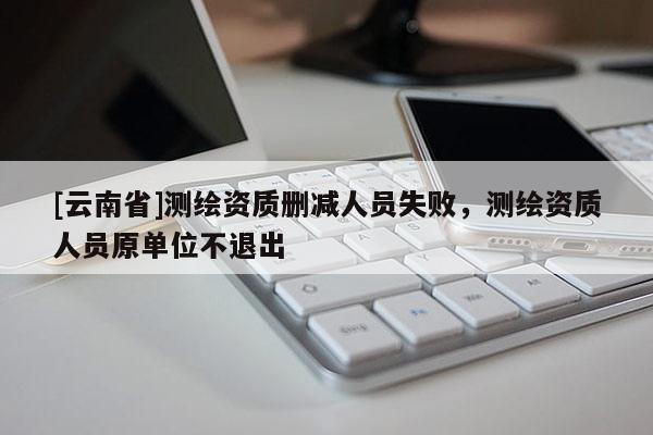 [云南省]測(cè)繪資質(zhì)刪減人員失敗，測(cè)繪資質(zhì)人員原單位不退出
