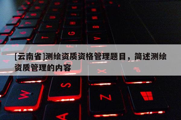 [云南省]測繪資質(zhì)資格管理題目，簡述測繪資質(zhì)管理的內(nèi)容