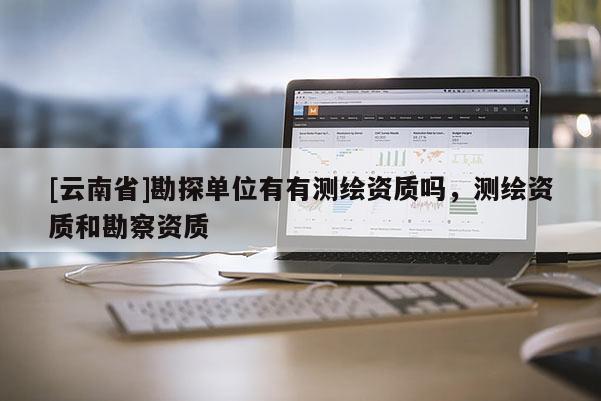 [云南省]勘探單位有有測(cè)繪資質(zhì)嗎，測(cè)繪資質(zhì)和勘察資質(zhì)