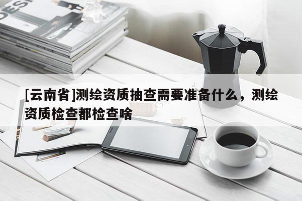 [云南省]測繪資質(zhì)抽查需要準(zhǔn)備什么，測繪資質(zhì)檢查都檢查啥