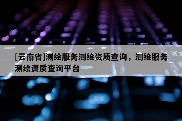 [云南省]測繪服務(wù)測繪資質(zhì)查詢，測繪服務(wù)測繪資質(zhì)查詢平臺