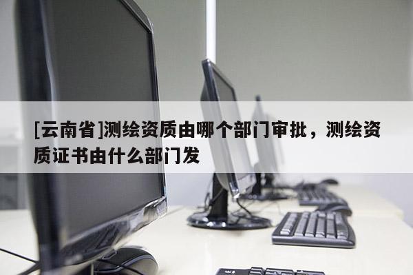[云南省]測繪資質(zhì)由哪個部門審批，測繪資質(zhì)證書由什么部門發(fā)