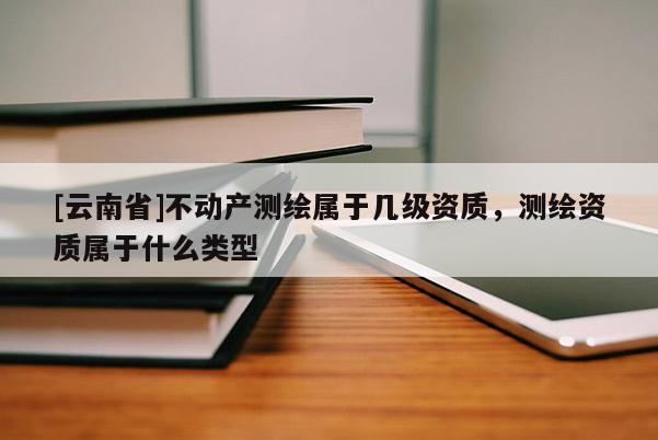 [云南省]不動產(chǎn)測繪屬于幾級資質(zhì)，測繪資質(zhì)屬于什么類型