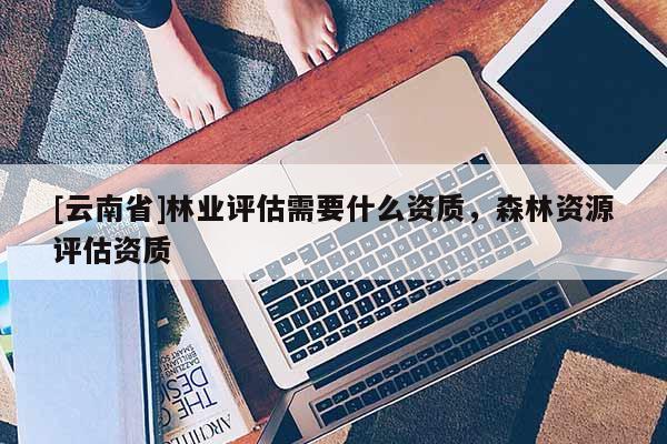 [云南省]林業(yè)評估需要什么資質(zhì)，森林資源評估資質(zhì)