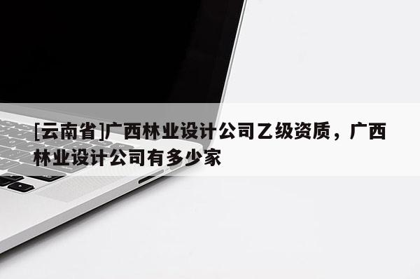 [云南省]廣西林業(yè)設(shè)計(jì)公司乙級(jí)資質(zhì)，廣西林業(yè)設(shè)計(jì)公司有多少家
