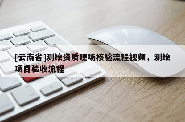 [云南省]測繪資質現(xiàn)場核驗流程視頻，測繪項目驗收流程