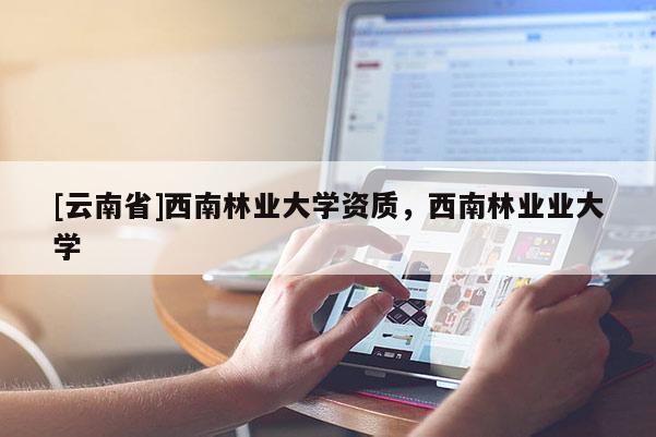 [云南省]西南林業(yè)大學(xué)資質(zhì)，西南林業(yè)業(yè)大學(xué)