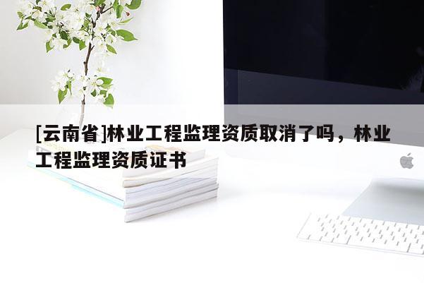 [云南省]林業(yè)工程監(jiān)理資質(zhì)取消了嗎，林業(yè)工程監(jiān)理資質(zhì)證書