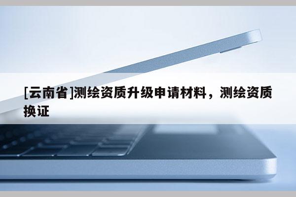 [云南省]測(cè)繪資質(zhì)升級(jí)申請(qǐng)材料，測(cè)繪資質(zhì)換證