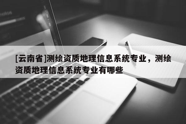 [云南省]測繪資質(zhì)地理信息系統(tǒng)專業(yè)，測繪資質(zhì)地理信息系統(tǒng)專業(yè)有哪些
