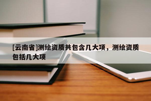 [云南省]測繪資質(zhì)共包含幾大項(xiàng)，測繪資質(zhì)包括幾大項(xiàng)