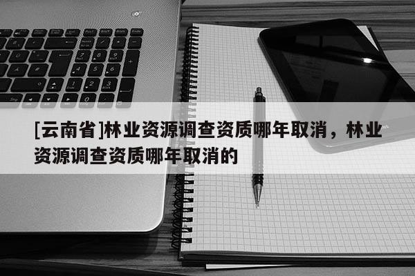 [云南省]林業(yè)資源調(diào)查資質(zhì)哪年取消，林業(yè)資源調(diào)查資質(zhì)哪年取消的