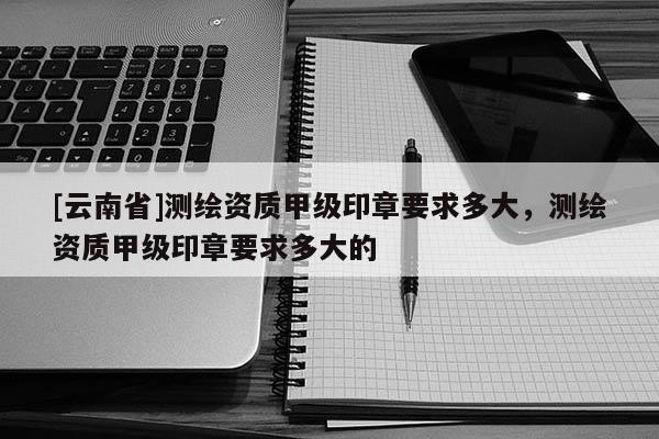 [云南省]測繪資質甲級印章要求多大，測繪資質甲級印章要求多大的