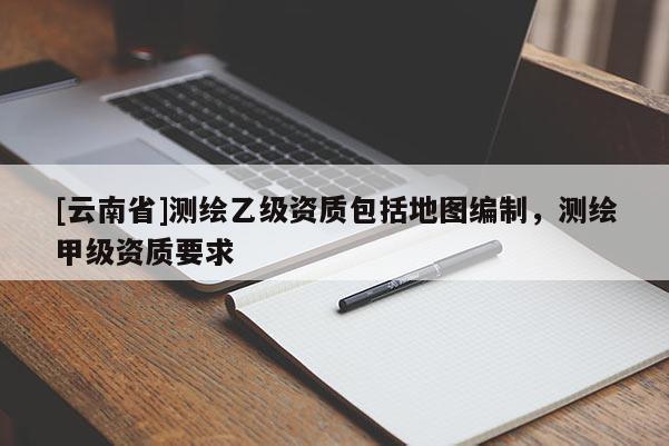[云南省]測(cè)繪乙級(jí)資質(zhì)包括地圖編制，測(cè)繪甲級(jí)資質(zhì)要求