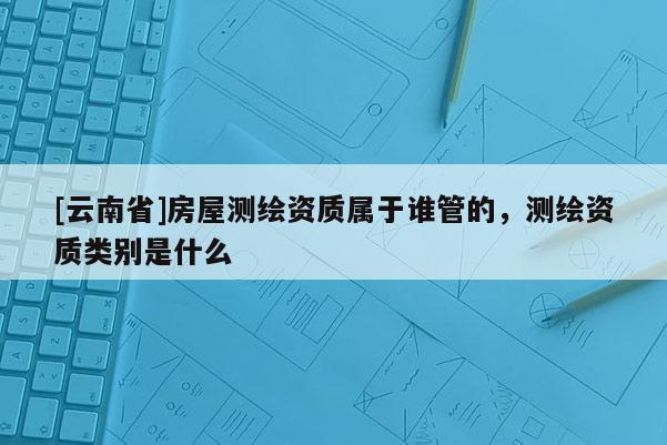 [云南省]房屋測繪資質(zhì)屬于誰管的，測繪資質(zhì)類別是什么