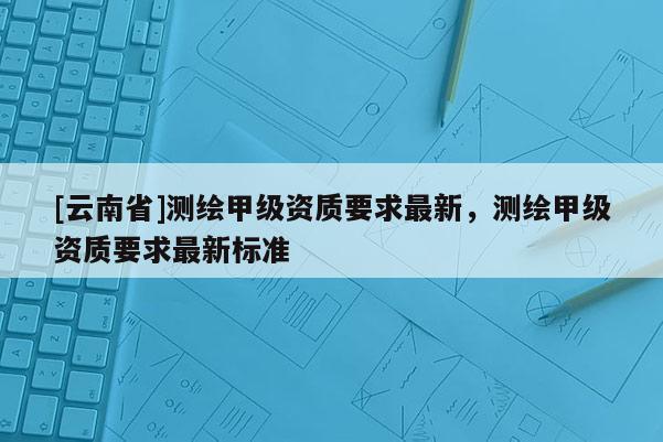 [云南省]測(cè)繪甲級(jí)資質(zhì)要求最新，測(cè)繪甲級(jí)資質(zhì)要求最新標(biāo)準(zhǔn)