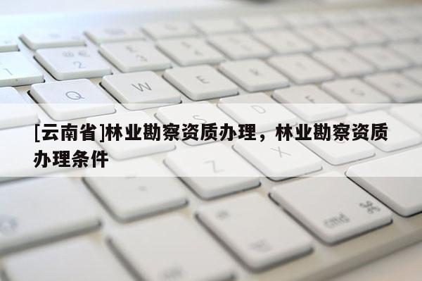 [云南省]林業(yè)勘察資質(zhì)辦理，林業(yè)勘察資質(zhì)辦理條件