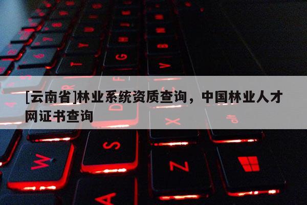 [云南省]林業(yè)系統(tǒng)資質(zhì)查詢，中國林業(yè)人才網(wǎng)證書查詢