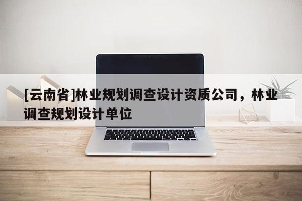 [云南省]林業(yè)規(guī)劃調(diào)查設(shè)計(jì)資質(zhì)公司，林業(yè)調(diào)查規(guī)劃設(shè)計(jì)單位