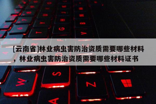 [云南省]林業(yè)病蟲(chóng)害防治資質(zhì)需要哪些材料，林業(yè)病蟲(chóng)害防治資質(zhì)需要哪些材料證書(shū)