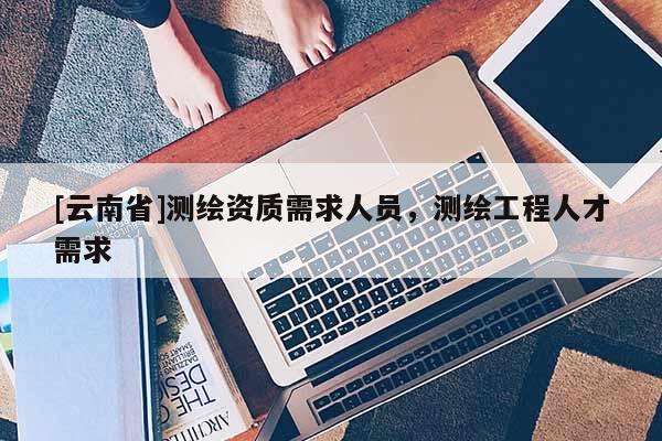 [云南省]測繪資質(zhì)需求人員，測繪工程人才需求