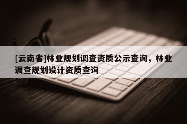 [云南省]林業(yè)規(guī)劃調(diào)查資質(zhì)公示查詢，林業(yè)調(diào)查規(guī)劃設(shè)計(jì)資質(zhì)查詢