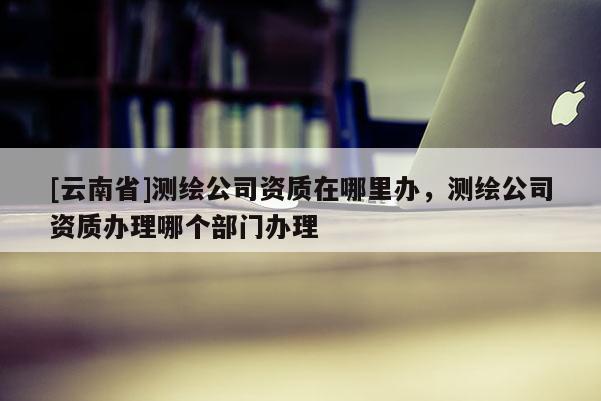 [云南省]測繪公司資質在哪里辦，測繪公司資質辦理哪個部門辦理