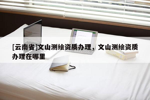 [云南省]文山測繪資質(zhì)辦理，文山測繪資質(zhì)辦理在哪里
