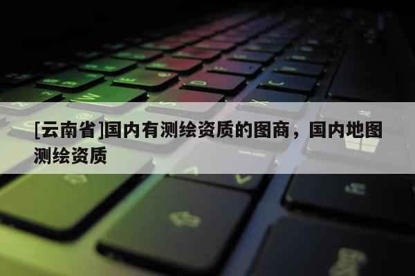 [云南省]國內(nèi)有測繪資質(zhì)的圖商，國內(nèi)地圖測繪資質(zhì)