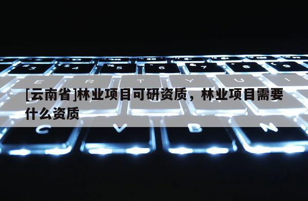 [云南省]林業(yè)項目可研資質(zhì)，林業(yè)項目需要什么資質(zhì)