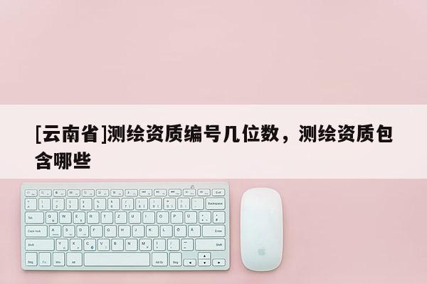 [云南省]測繪資質編號幾位數(shù)，測繪資質包含哪些