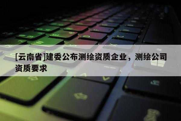 [云南省]建委公布測繪資質(zhì)企業(yè)，測繪公司資質(zhì)要求