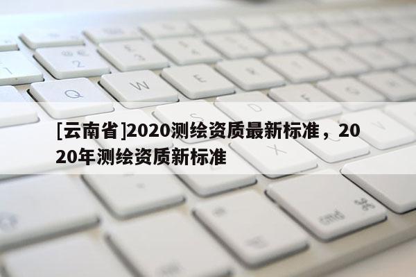 [云南省]2020測繪資質(zhì)最新標(biāo)準(zhǔn)，2020年測繪資質(zhì)新標(biāo)準(zhǔn)