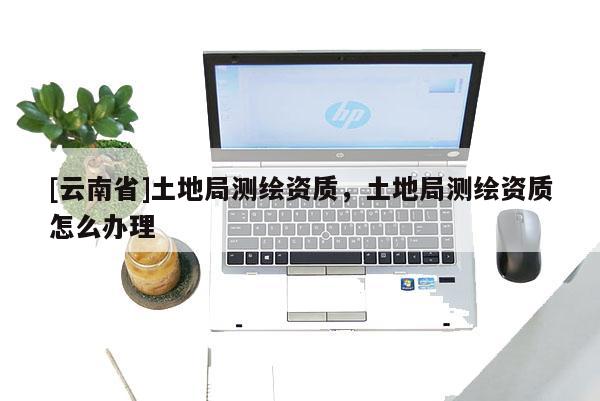 [云南省]土地局測繪資質(zhì)，土地局測繪資質(zhì)怎么辦理