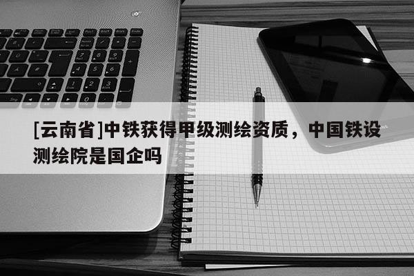 [云南省]中鐵獲得甲級測繪資質(zhì)，中國鐵設(shè)測繪院是國企嗎