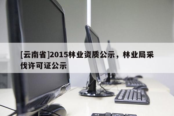 [云南省]2015林業(yè)資質(zhì)公示，林業(yè)局采伐許可證公示