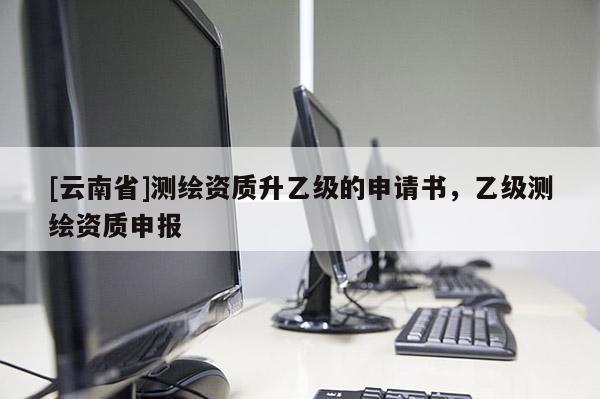 [云南省]測(cè)繪資質(zhì)升乙級(jí)的申請(qǐng)書(shū)，乙級(jí)測(cè)繪資質(zhì)申報(bào)
