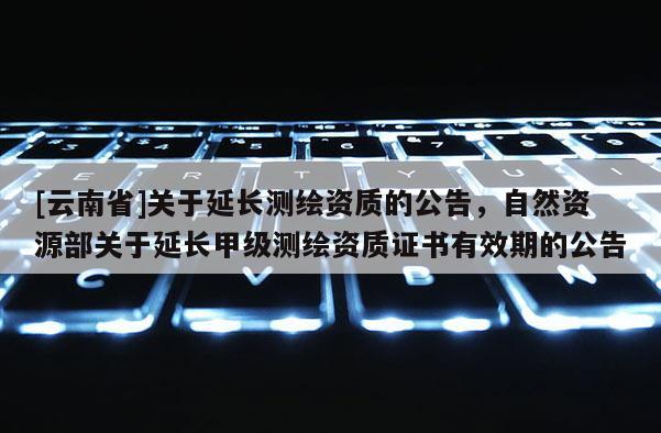[云南省]關(guān)于延長(zhǎng)測(cè)繪資質(zhì)的公告，自然資源部關(guān)于延長(zhǎng)甲級(jí)測(cè)繪資質(zhì)證書有效期的公告