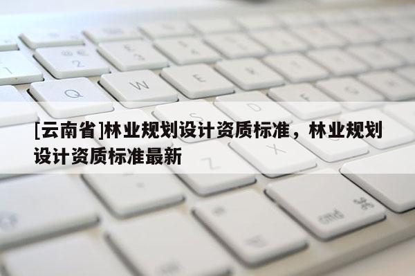 [云南省]林業(yè)規(guī)劃設計資質(zhì)標準，林業(yè)規(guī)劃設計資質(zhì)標準最新