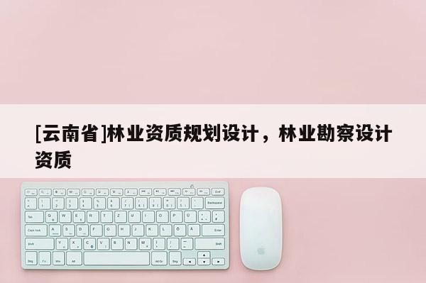 [云南省]林業(yè)資質(zhì)規(guī)劃設(shè)計，林業(yè)勘察設(shè)計資質(zhì)