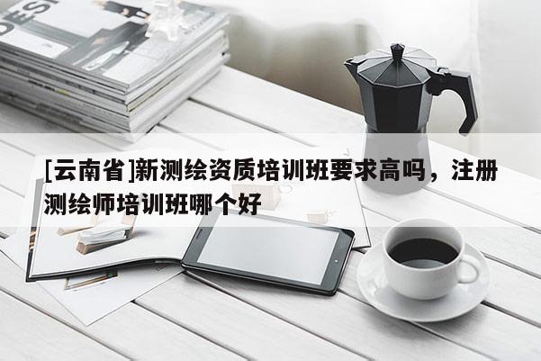 [云南省]新測繪資質(zhì)培訓(xùn)班要求高嗎，注冊(cè)測繪師培訓(xùn)班哪個(gè)好