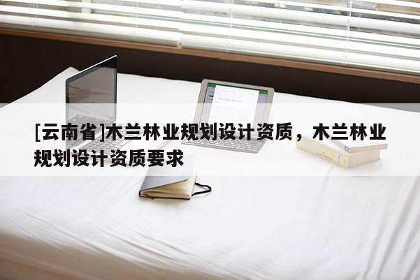 [云南省]木蘭林業(yè)規(guī)劃設(shè)計(jì)資質(zhì)，木蘭林業(yè)規(guī)劃設(shè)計(jì)資質(zhì)要求